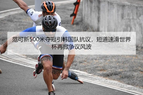 范可新500米夺冠引韩国队抗议，短道速滑世界杯再掀争议风波