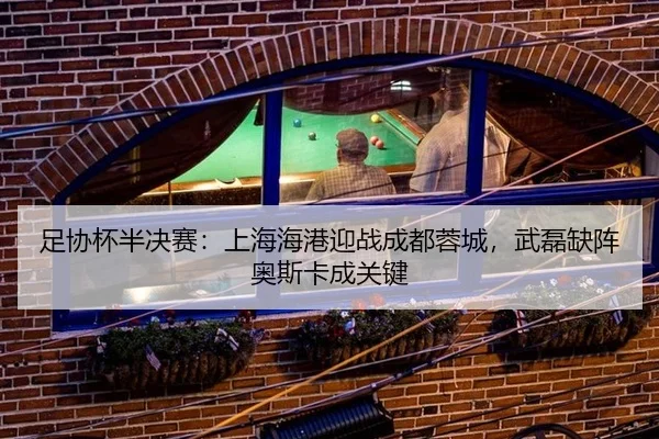 足协杯半决赛：上海海港迎战成都蓉城，武磊缺阵奥斯卡成关键